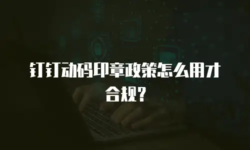 钉钉动码印章政策怎么用才合规？