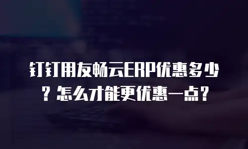 钉钉用友畅云ERP优惠多少？怎么才能更优惠一点？