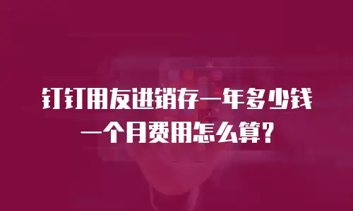 钉钉用友进销存一年多少钱一个月费用怎么算？
