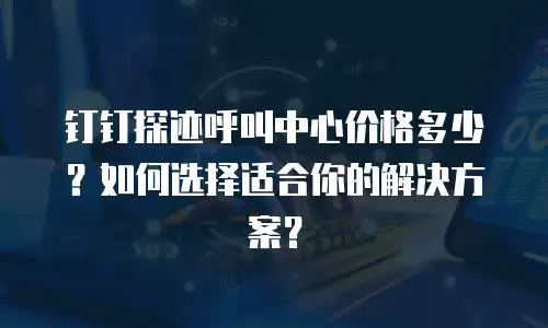 钉钉探迹呼叫中心价格多少？如何选择适合你的解决方案？
