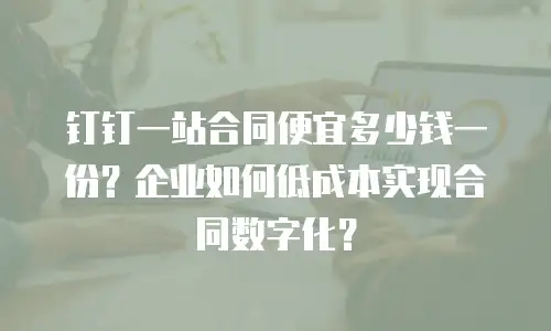 钉钉一站合同便宜多少钱一份？企业如何低成本实现合同数字化？