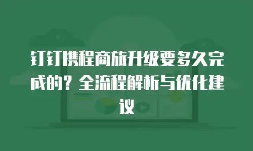 钉钉携程商旅升级要多久完成的？全流程解析与优化建议