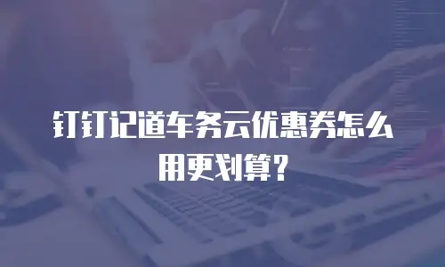 钉钉记道车务云优惠券怎么用更划算？