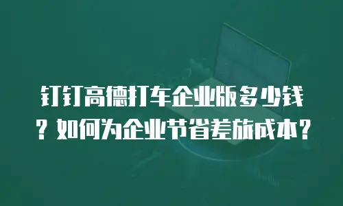钉钉高德打车企业版多少钱？如何为企业节省差旅成本？