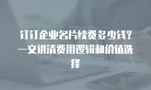 钉钉企业名片续费多少钱？一文讲清费用逻辑和价值选择