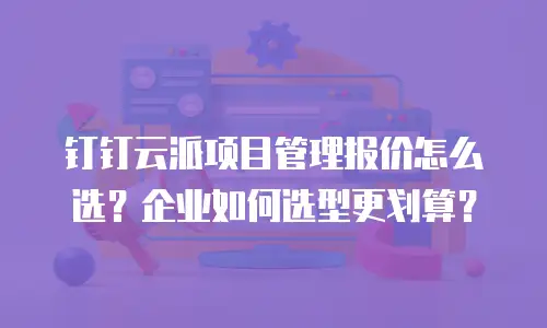 钉钉云派项目管理报价怎么选？企业如何选型更划算？