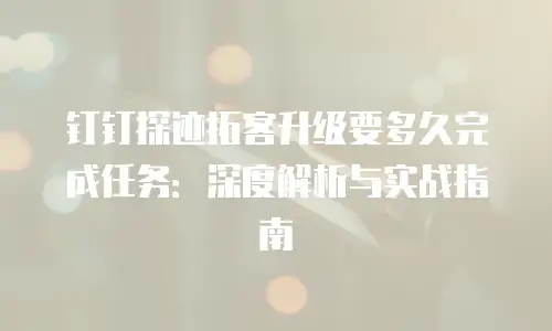 钉钉探迹拓客升级要多久完成任务：深度解析与实战指南
