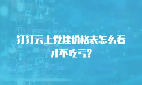 钉钉云上党建价格表怎么看才不吃亏？