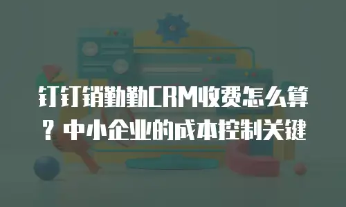 钉钉销勤勤CRM收费怎么算？中小企业的成本控制关键