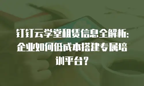 钉钉云学堂租赁信息全解析：企业如何低成本搭建专属培训平台？