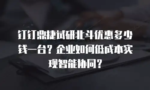 钉钉鼎捷试研北斗优惠多少钱一台？企业如何低成本实现智能协同？