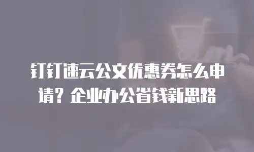 钉钉速云公文优惠券怎么申请？企业办公省钱新思路