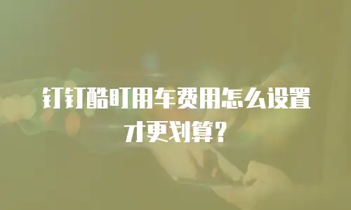 钉钉酷盯用车费用怎么设置才更划算？