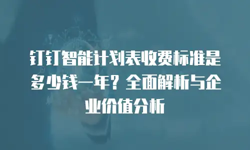 钉钉智能计划表收费标准是多少钱一年？全面解析与企业价值分析