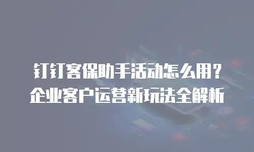 钉钉客保助手活动怎么用？企业客户运营新玩法全解析