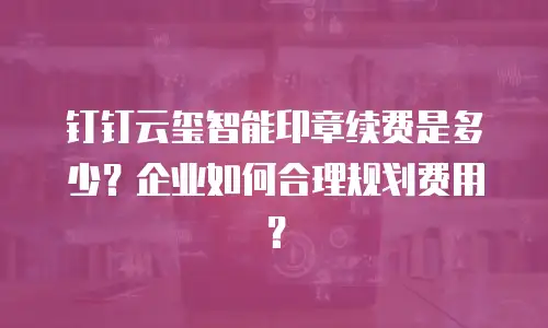 钉钉云玺智能印章续费是多少？企业如何合理规划费用？