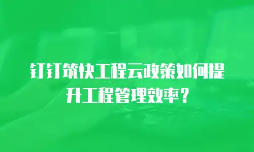 钉钉筑快工程云政策如何提升工程管理效率？