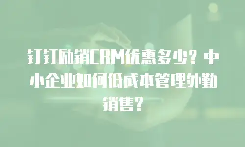 钉钉励销CRM优惠多少？中小企业如何低成本管理外勤销售？