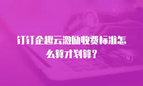 钉钉企趣云激励收费标准怎么算才划算？