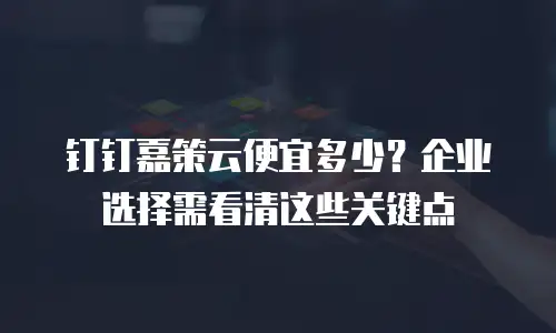 钉钉嘉策云便宜多少？企业选择需看清这些关键点