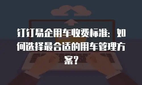 钉钉易企用车收费标准：如何选择最合适的用车管理方案？