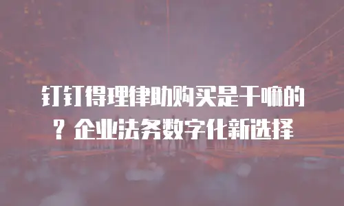 钉钉得理律助购买是干嘛的？企业法务数字化新选择