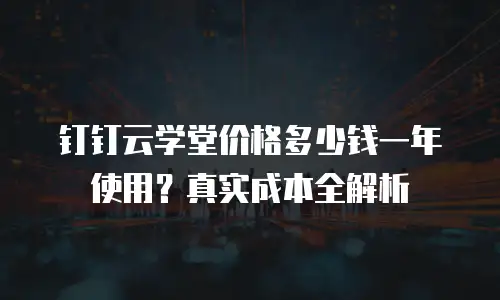 钉钉云学堂价格多少钱一年使用？真实成本全解析
