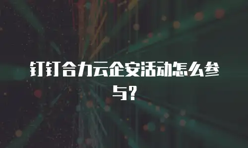 钉钉合力云企安活动怎么参与？
