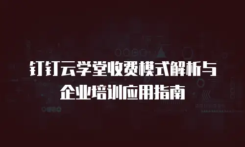 钉钉云学堂收费模式解析与企业培训应用指南