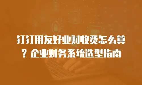 钉钉用友好业财收费怎么算？企业财务系统选型指南