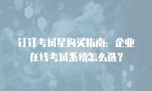 钉钉考试星购买指南：企业在线考试系统怎么选？