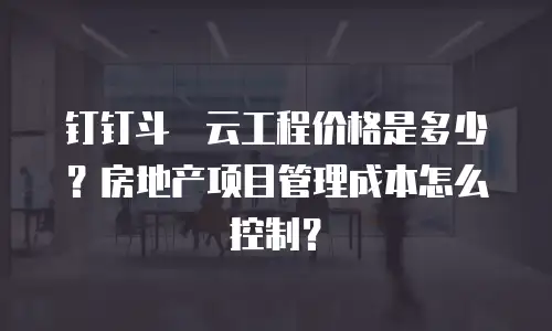 钉钉斗栱云工程价格是多少？房地产项目管理成本怎么控制？