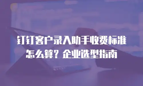 钉钉客户录入助手收费标准怎么算？企业选型指南