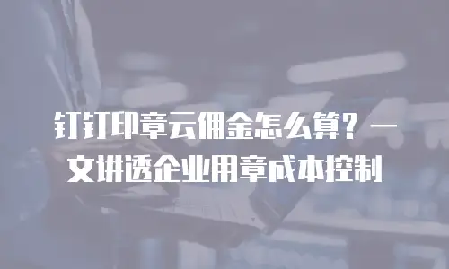 钉钉印章云佣金怎么算？一文讲透企业用章成本控制