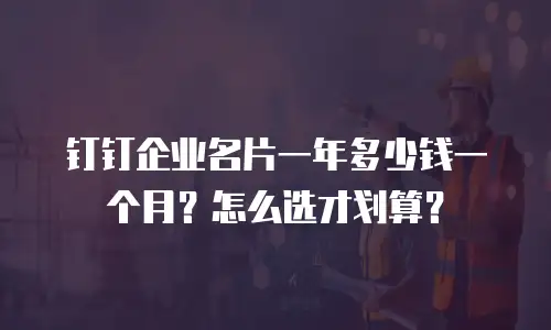 钉钉企业名片一年多少钱一个月？怎么选才划算？