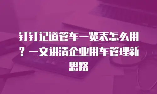 钉钉记道管车一览表怎么用？一文讲清企业用车管理新思路
