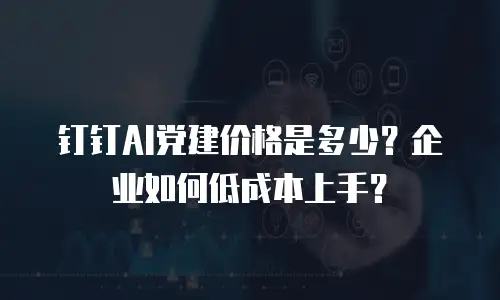 钉钉AI党建价格是多少？企业如何低成本上手？