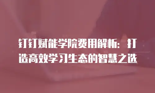 钉钉赋能学院费用解析：打造高效学习生态的智慧之选