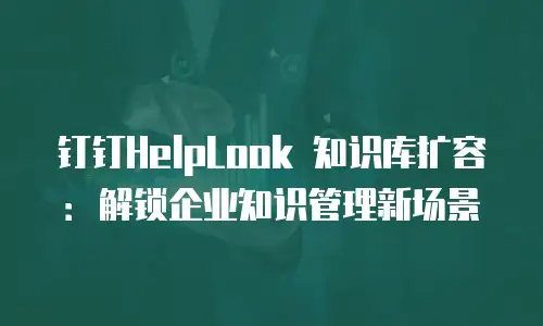 钉钉HelpLook 知识库扩容：解锁企业知识管理新场景