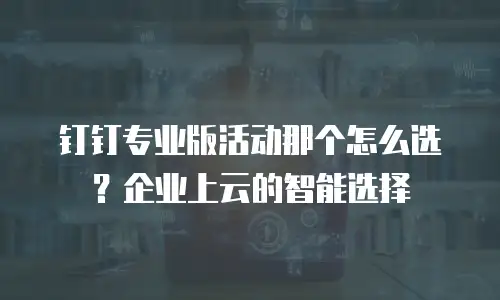 钉钉专业版活动那个怎么选？企业上云的智能选择