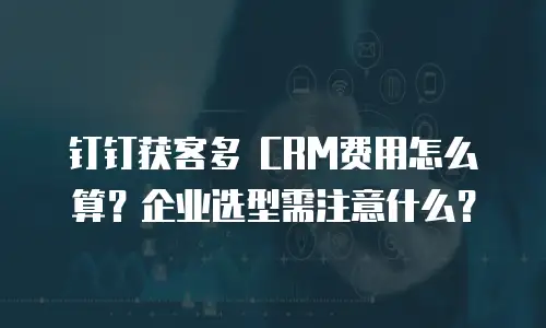钉钉获客多 CRM费用怎么算？企业选型需注意什么？
