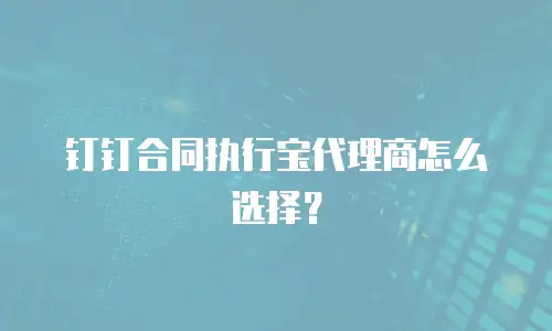 钉钉合同执行宝代理商怎么选择？