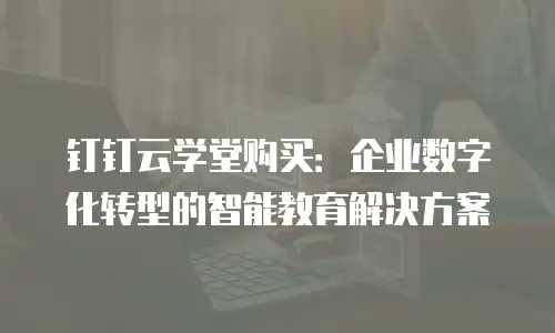 钉钉云学堂购买：企业数字化转型的智能教育解决方案