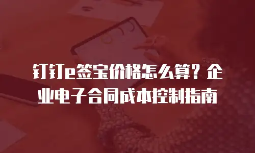 钉钉e签宝价格怎么算？企业电子合同成本控制指南