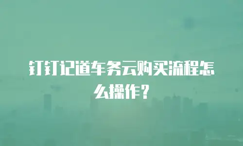 钉钉记道车务云购买流程怎么操作？