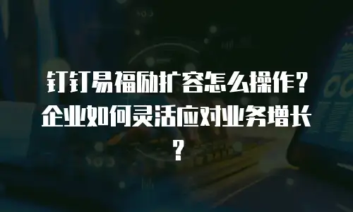 钉钉易福励扩容怎么操作？企业如何灵活应对业务增长？