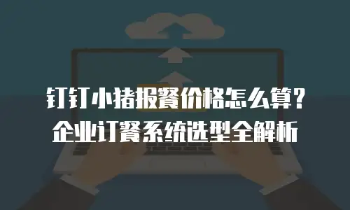 钉钉小猪报餐价格怎么算？企业订餐系统选型全解析
