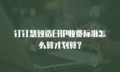 钉钉慧致造ERP收费标准怎么算才划算？