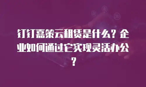 钉钉嘉策云租赁是什么？企业如何通过它实现灵活办公？