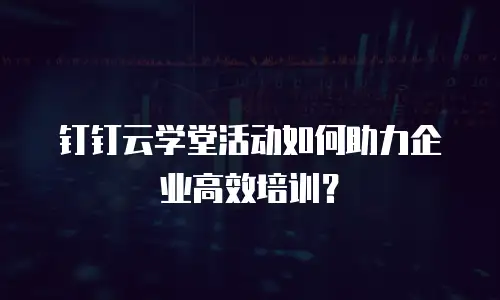 钉钉云学堂活动如何助力企业高效培训？